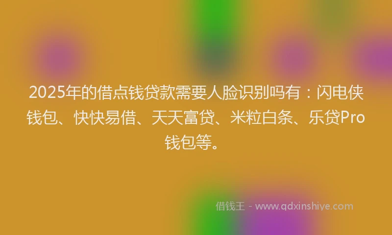2025年的借点钱贷款需要人脸识别吗有：闪电侠钱包、快快易借、天天富贷、米粒白条、乐贷Pro钱包等。