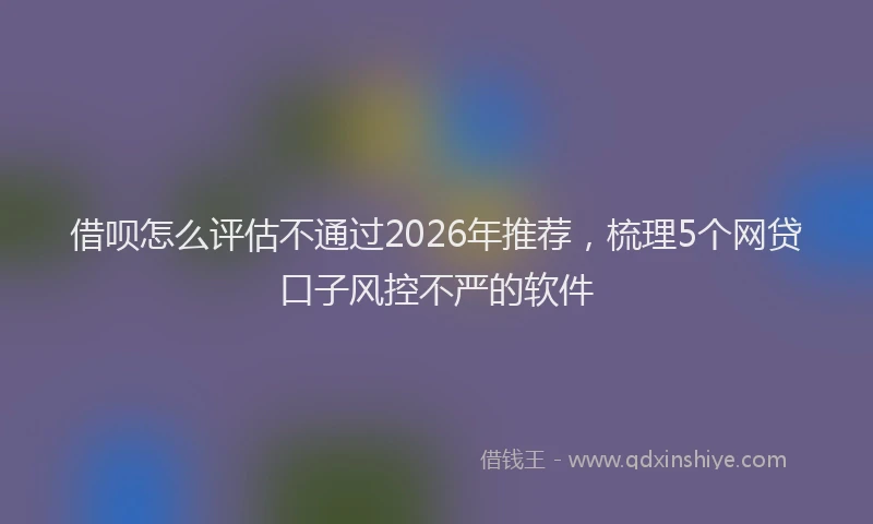 借呗怎么评估不通过2026年推荐,梳理5个网贷口子风控不严的软件