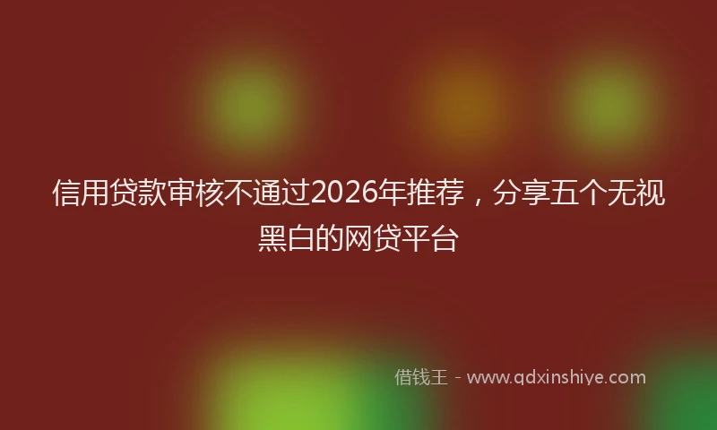 信用贷款审核不通过2026年推荐，分享五个无视黑白的网贷平台