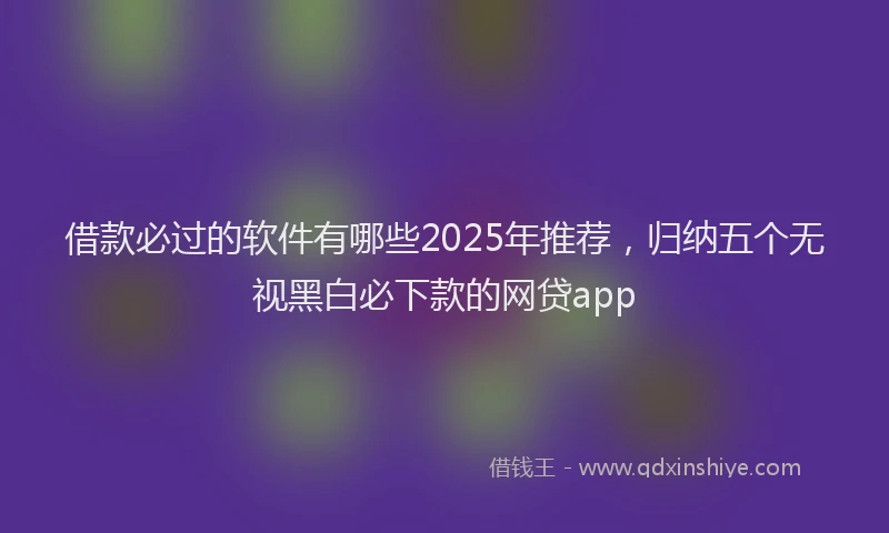 借款必过的软件有哪些2025年推荐，归纳五个无视黑白必下款的网贷app