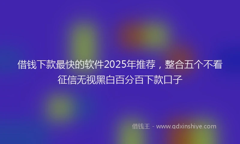 借钱下款最快的软件2025年推荐，整合五个不看征信无视黑白百分百下款口子