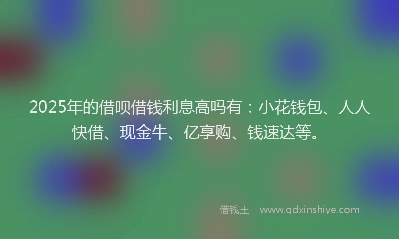 2025年的借呗借钱利息高吗有:小花钱包、人人快借、现金牛、亿享购、钱速达等。