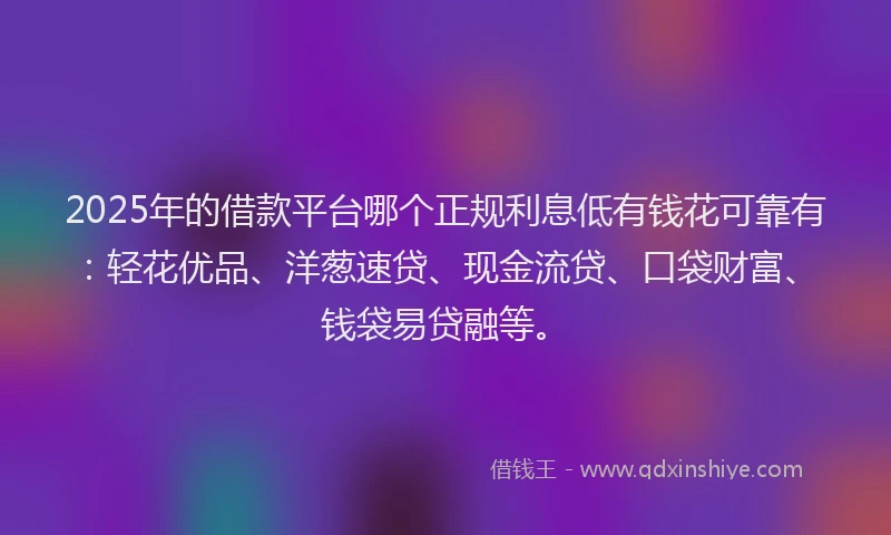 2025年的借款平台哪个正规利息低有钱花可靠有：轻花优品、洋葱速贷、现金流贷、口袋财富、钱袋易贷融等。