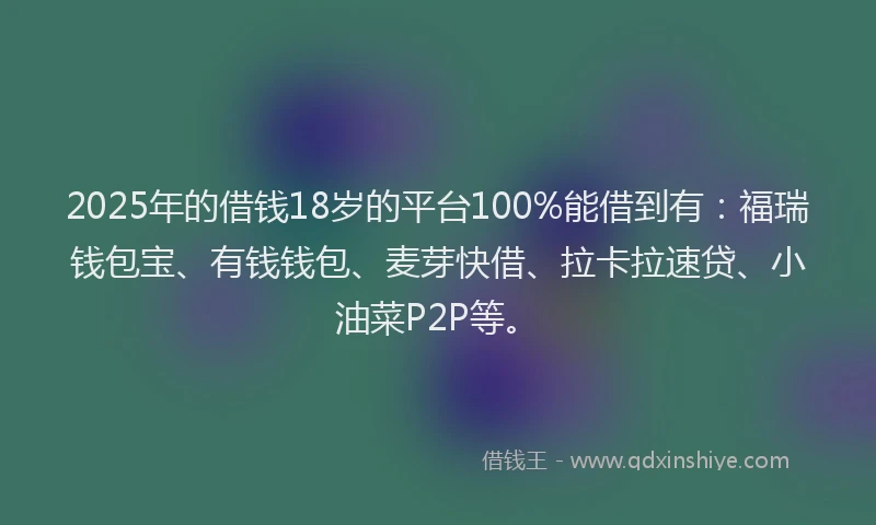 2025年的借钱18岁的平台100%能借到有：福瑞钱包宝、有钱钱包、麦芽快借、拉卡拉速贷、小油菜P2P等。
