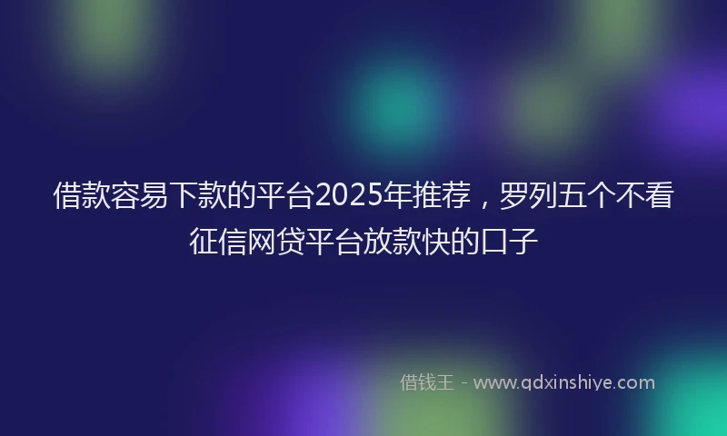 借款容易下款的平台2025年推荐，罗列五个不看征信网贷平台放款快的口子