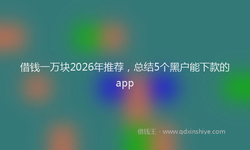 借钱一万块2026年推荐，总结5个黑户能下款的app