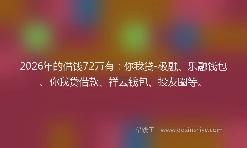 2026年的借钱72万有：你我贷-极融、乐融钱包、你我贷借款、祥云钱包、投友圈等。