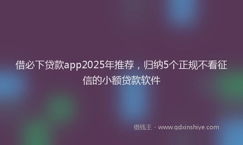 借必下贷款app2025年推荐，归纳5个正规不看征信的小额贷款软件