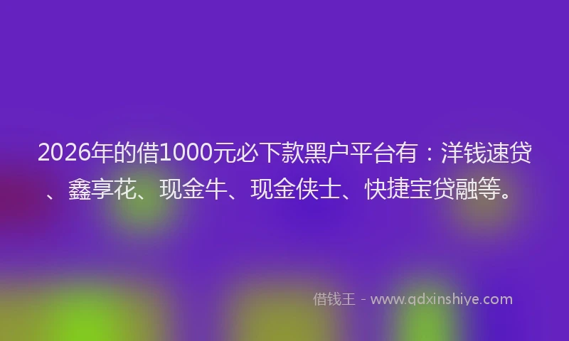 2026年的借1000元必下款黑户平台有：洋钱速贷、鑫享花、现金牛、现金侠士、快捷宝贷融等。