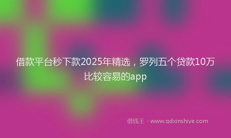 借款平台秒下款2025年精选，罗列五个贷款10万比较容易的app