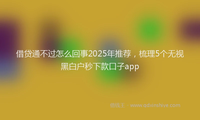 借贷通不过怎么回事2025年推荐，梳理5个无视黑白户秒下款口子app