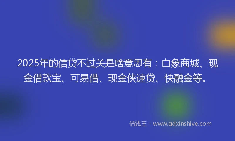 2025年的信贷不过关是啥意思有：白象商城、现金借款宝、可易借、现金侠速贷、快融金等。