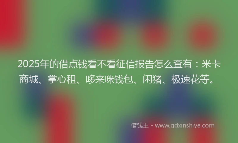 2025年的借点钱看不看征信报告怎么查有:米卡商城、掌心租、哆来咪钱包、闲猪、极速花等。