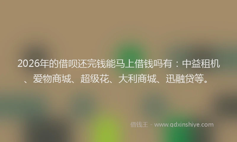 2026年的借呗还完钱能马上借钱吗有：中益租机、爱物商城、超级花、大利商城、迅融贷等。