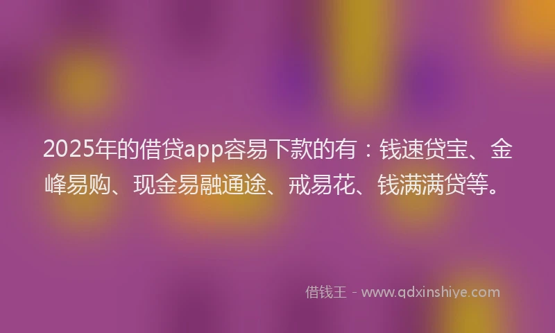2025年的借贷app容易下款的有:钱速贷宝、金峰易购、现金易融通途、戒易花、钱满满贷等。