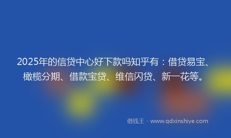 2025年的信贷中心好下款吗知乎有：借贷易宝、橄榄分期、借款宝贷、维信闪贷、新一花等。