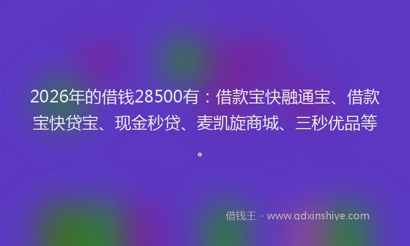 2026年的借钱28500有：借款宝快融通宝、借款宝快贷宝、现金秒贷、麦凯旋商城、三秒优品等。