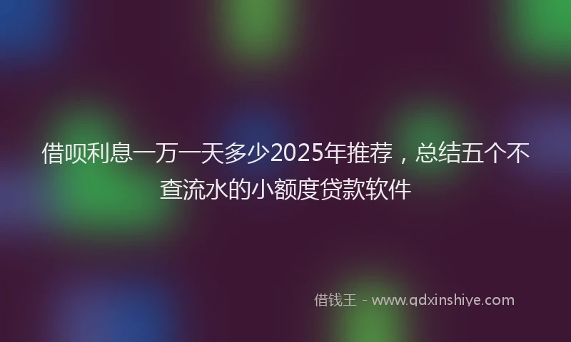 借呗利息一万一天多少2025年推荐，总结五个不查流水的小额度贷款软件