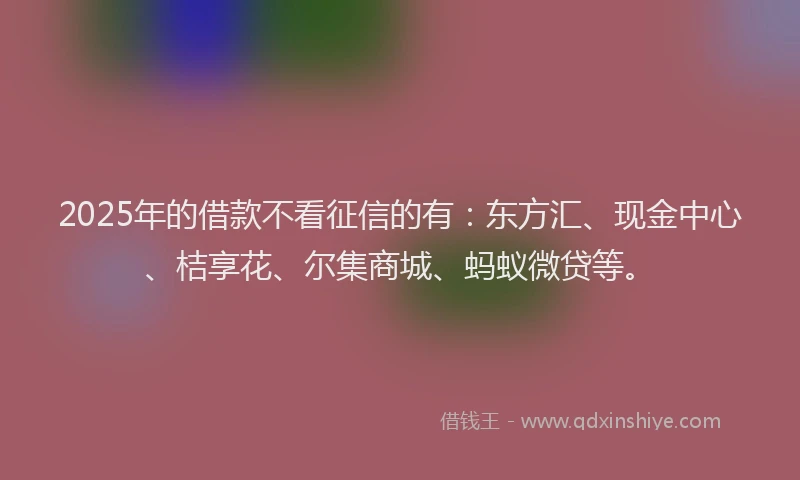 2025年的借款不看征信的有：东方汇、现金中心、桔享花、尔集商城、蚂蚁微贷等。