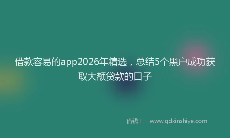 借款容易的app2026年精选，总结5个黑户成功获取大额贷款的口子
