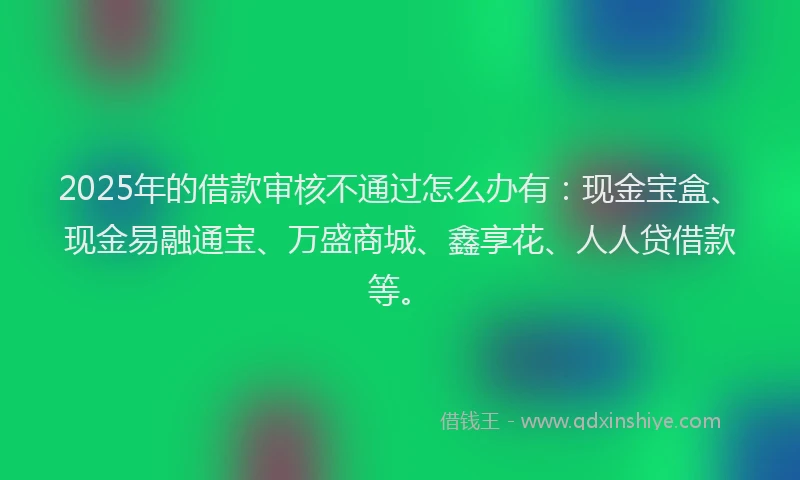 2025年的借款审核不通过怎么办有：现金宝盒、现金易融通宝、万盛商城、鑫享花、人人贷借款等。