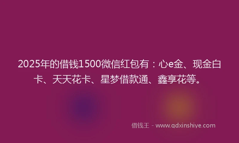 2025年的借钱1500微信红包有：心e金、现金白卡、天天花卡、星梦借款通、鑫享花等。