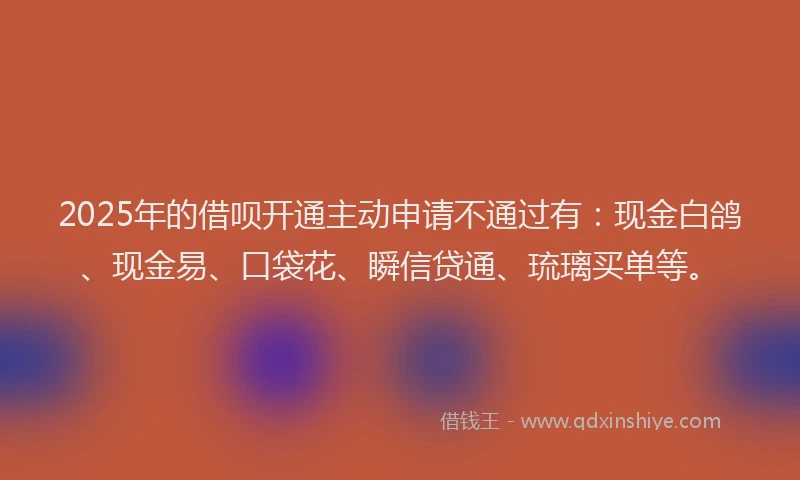 2025年的借呗开通主动申请不通过有：现金白鸽、现金易、口袋花、瞬信贷通、琉璃买单等。