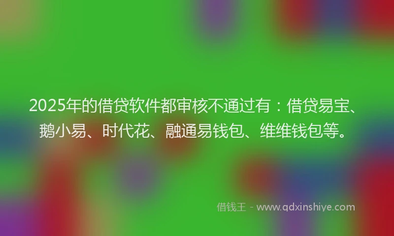 2025年的借贷软件都审核不通过有：借贷易宝、鹅小易、时代花、融通易钱包、维维钱包等。