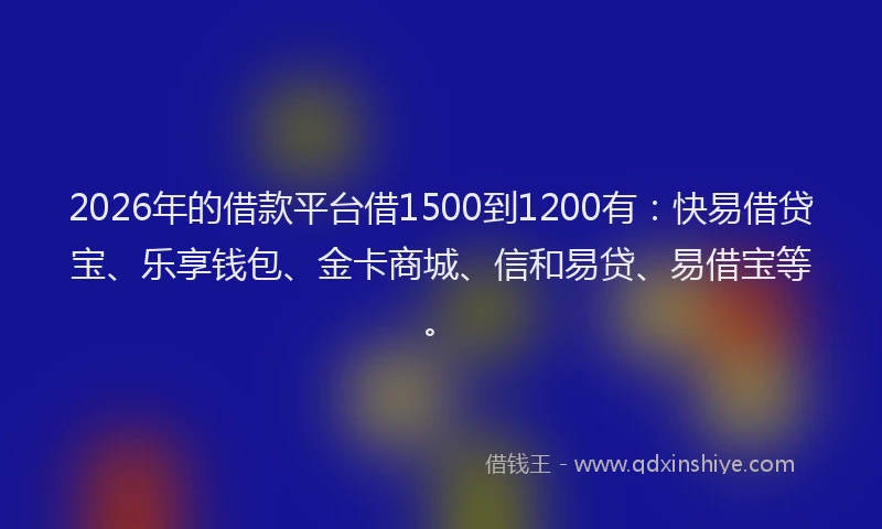 2026年的借款平台借1500到1200有：快易借贷宝、乐享钱包、金卡商城、信和易贷、易借宝等。