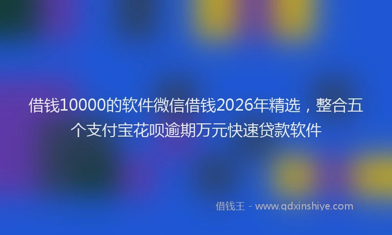 借钱10000的软件微信借钱2026年精选，整合五个支付宝花呗逾期万元快速贷款软件