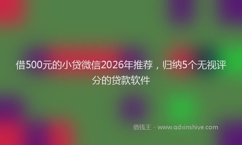 借500元的小贷微信2026年推荐,归纳5个无视评分的贷款软件