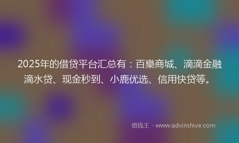 2025年的借贷平台汇总有:百樂商城、滴滴金融滴水贷、现金秒到、小鹿优选、信用快贷等。