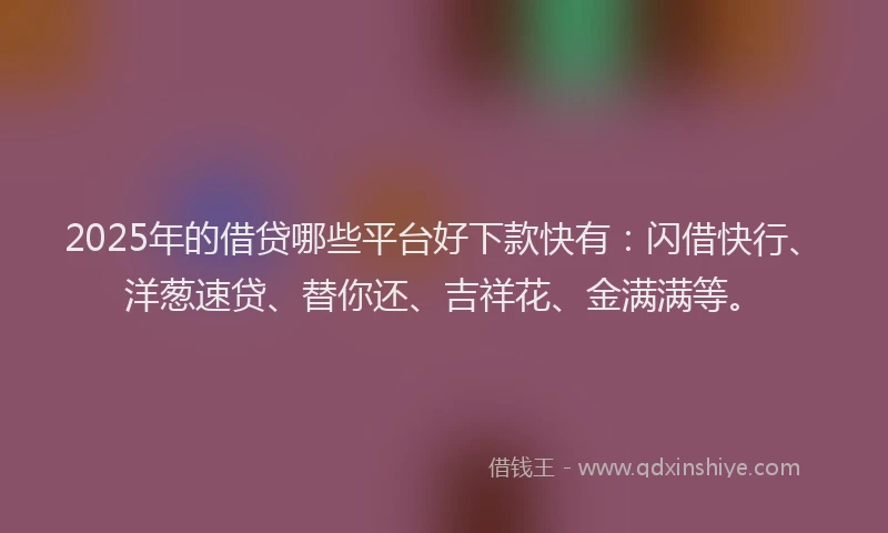 2025年的借贷哪些平台好下款快有:闪借快行、洋葱速贷、替你还、吉祥花、金满满等。