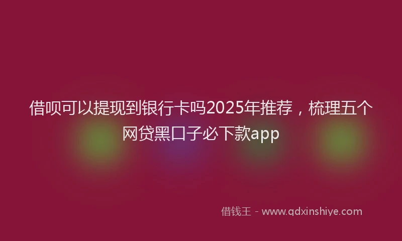 借呗可以提现到银行卡吗2025年推荐,梳理五个网贷黑口子必下款app