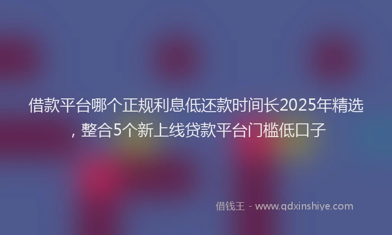 借款平台哪个正规利息低还款时间长2025年精选，整合5个新上线贷款平台门槛低口子