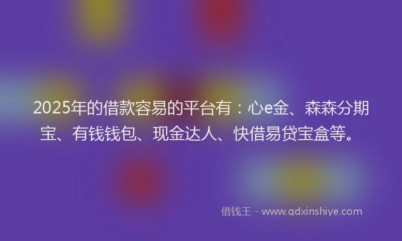 2025年的借款容易的平台有：心e金、森森分期宝、有钱钱包、现金达人、快借易贷宝盒等。