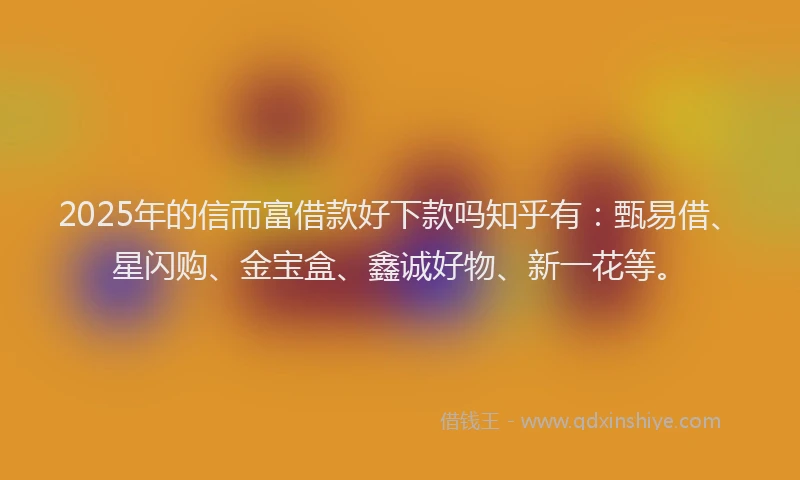 2025年的信而富借款好下款吗知乎有：甄易借、星闪购、金宝盒、鑫诚好物、新一花等。