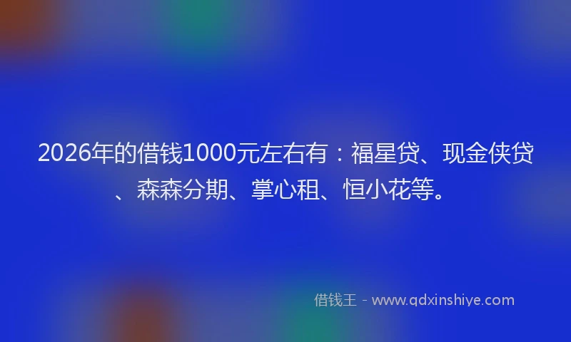 2026年的借钱1000元左右有：福星贷、现金侠贷、森森分期、掌心租、恒小花等。
