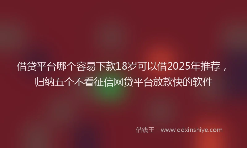 借贷平台哪个容易下款18岁可以借2025年推荐，归纳五个不看征信网贷平台放款快的软件