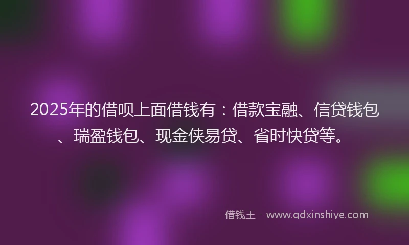 2025年的借呗上面借钱有：借款宝融、信贷钱包、瑞盈钱包、现金侠易贷、省时快贷等。