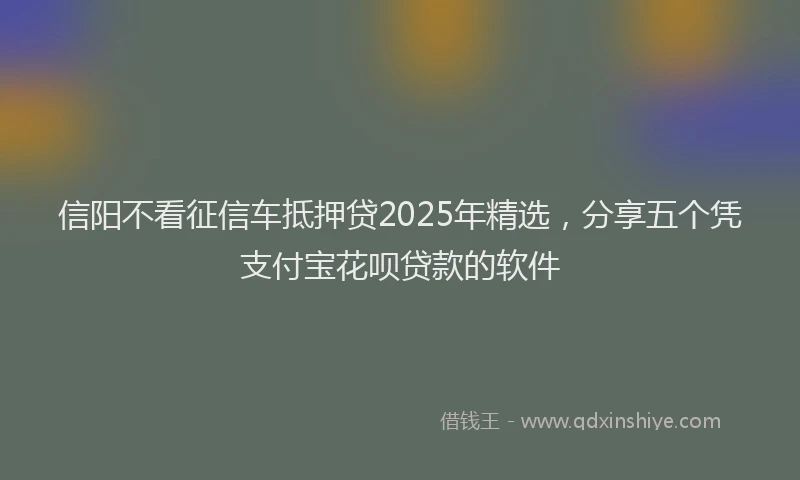 信阳不看征信车抵押贷2025年精选，分享五个凭支付宝花呗贷款的软件