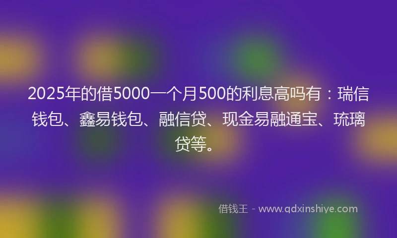 2025年的借5000一个月500的利息高吗有:瑞信钱包、鑫易钱包、融信贷、现金易融通宝、琉璃贷等。