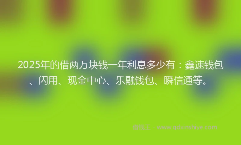 2025年的借两万块钱一年利息多少有：鑫速钱包、闪用、现金中心、乐融钱包、瞬信通等。