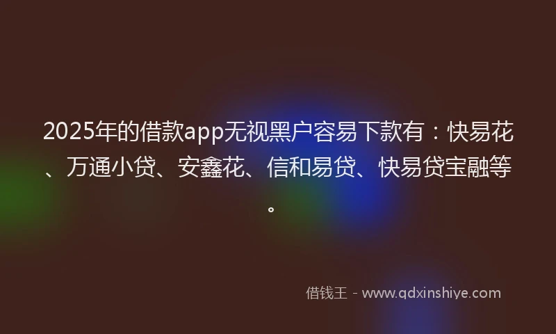 2025年的借款app无视黑户容易下款有：快易花、万通小贷、安鑫花、信和易贷、快易贷宝融等。