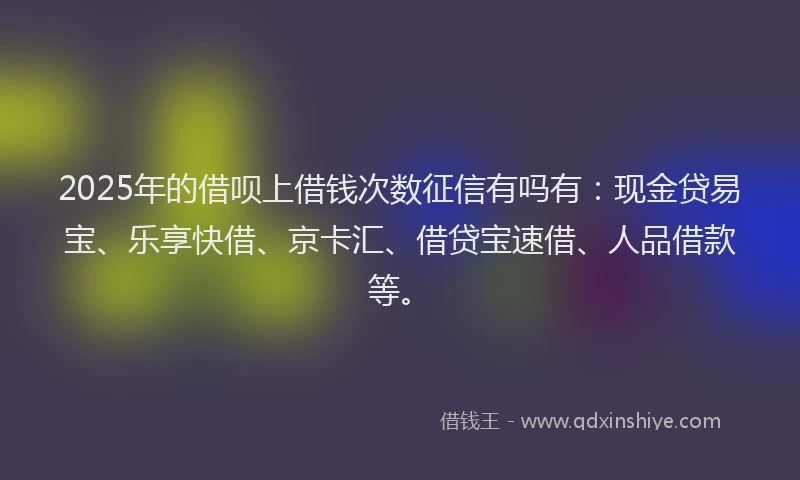 2025年的借呗上借钱次数征信有吗有:现金贷易宝、乐享快借、京卡汇、借贷宝速借、人品借款等。