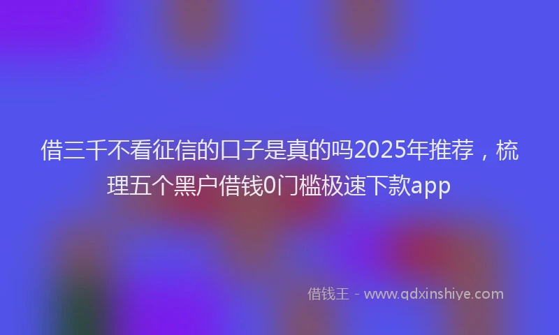 借三千不看征信的口子是真的吗2025年推荐,梳理五个黑户借钱0门槛极速下款app
