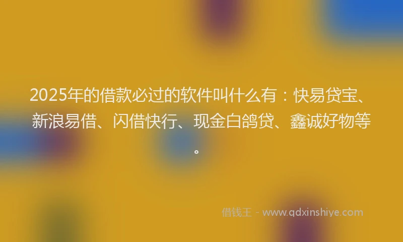 2025年的借款必过的软件叫什么有：快易贷宝、新浪易借、闪借快行、现金白鸽贷、鑫诚好物等。
