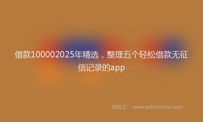 借款100002025年精选，整理五个轻松借款无征信记录的app