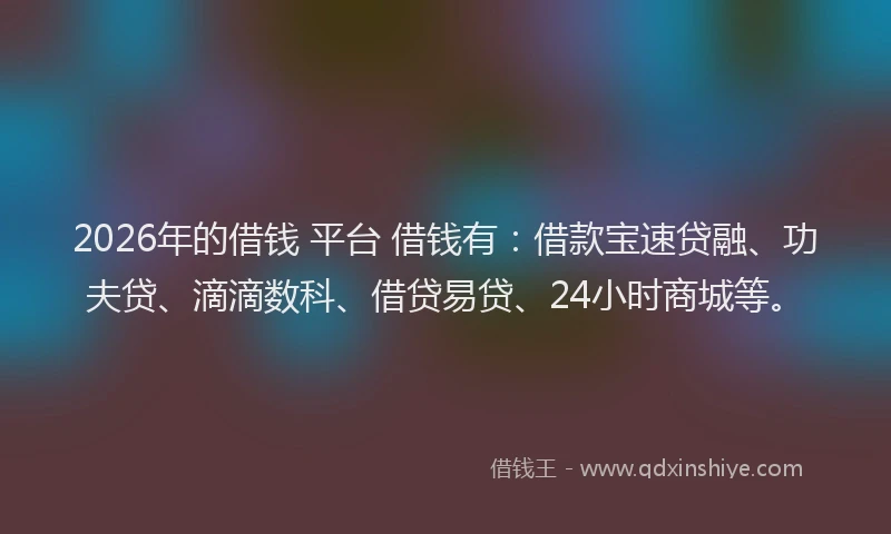 2026年的借钱 平台 借钱有:借款宝速贷融、功夫贷、滴滴数科、借贷易贷、24小时商城等。