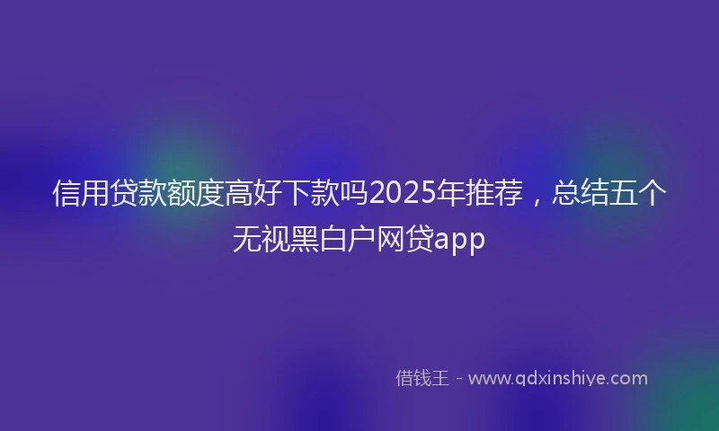 信用贷款额度高好下款吗2025年推荐，总结五个无视黑白户网贷app